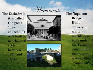 The Cathedral:
it is called
the great
"new
church". It
was built in
neoclassical
style
between
1840 and
1864.

Monuments

The Napoleon
Bridge:
Built
entirely of
white
marble, was
built under
the French
rule and for
this reason
it was called
"Napoleon".

 