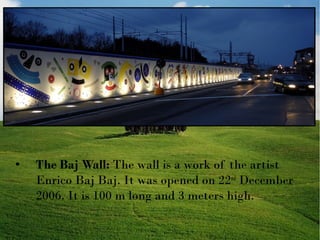

The Baj Wall: The wall is a work of the artist
Enrico Baj Baj. It was opened on 22nd December
2006. It is 100 m long and 3 meters high.

 