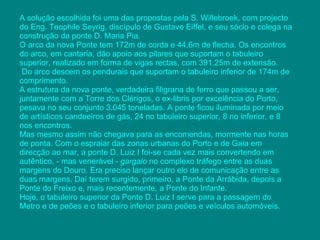 A solução escolhida foi uma das propostas pela S. Willebroek, com projecto do Eng. Teophile Seyrig, discípulo de Gustave Eiffel, e seu sócio e colega na construção da ponte  D. Maria Pia .  O arco da nova Ponte tem 172m de corda e 44,6m de flecha. Os encontros do arco, em cantaria, dão apoio aos pilares que suportam o tabuleiro superior, realizado em forma de vigas rectas, com 391,25m de extensão. Do arco descem os pendurais que suportam o tabuleiro inferior de 174m de comprimento.  A estrutura da nova ponte, verdadeira filigrana de ferro que passou a ser, juntamente com a Torre dos Clérigos, o ex-libris por excelência do Porto, pesava no seu conjunto 3.045 toneladas. A ponte ficou iluminada por meio de artísticos candeeiros de gás, 24 no tabuleiro superior, 8 no inferior, e 8 nos encontros. Mas mesmo assim não chegava para as encomendas, mormente nas horas de ponta. Com o espraiar das zonas urbanas do Porto e de Gaia em direcção ao mar, a ponte D. Luiz I foi-se cada vez mais convertendo em autêntico, - mas venerável -  gargalo  no complexo tráfego entre as duas margens do Douro. Era preciso lançar outro elo de comunicação entre as duas margens. Daí terem surgido, primeiro, a Ponte da Arrábida, depois a Ponte do Freixo e, mais recentemente, a Ponte do Infante.  Hoje, o tabuleiro superior da Ponte D. Luiz I serve para a passagem do Metro e de peões e o tabuleiro inferior para peões e veículos automóveis. 
