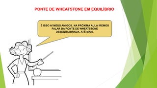 PONTE DE WHEATSTONE EM EQUILÍBRIO
É ISSO AÍ MEUS AMIGOS. NA PRÓXIMA AULA IREMOS
FALAR DA PONTE DE WHEATSTONE
DESEQUILIBRADA. ATÉ MAIS.
 