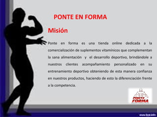 PONTE EN FORMA
Misión
Ponte en forma es una tienda online dedicada a la
comercialización de suplementos vitamínicos que complementan
la sana alimentación y el desarrollo deportivo, brindándole a
nuestros clientes acompañamiento personalizado en su
entrenamiento deportivo obteniendo de esta manera confianza
en nuestros productos, haciendo de esto la diferenciación frente
a la competencia.
 