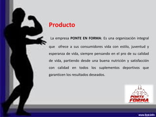 Producto
La empresa PONTE EN FORMA: Es una organización integral
que ofrece a sus consumidores vida con estilo, juventud y
esperanza de vida, siempre pensando en el pro de su calidad
de vida, partiendo desde una buena nutrición y satisfacción
con calidad en todos los suplementos deportivos que
garanticen los resultados deseados.
 