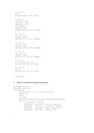 /* (g) */
p3--;
printf("(g) %c n", *p3);
/* <h> */
vetor[0] = 31;
vetor[1] = 45;
vetor[2] = 27;
p4 = vetor;
idade = *p4;
printf("(h) %d n", idade);
/* (i) */
p5 = p4 + 1;
idade = *p5;
printf("(i) %d n", idade);
/* (j) */
p4 = p5 + 1;
idade = *p4;
printf("(j) %d n", idade);
/* (l) */
p4 = p4 - 2;
idade = *p4;
printf("(l) %d n", idade);
/* (m) */
p5 = &vetor[2] - 1;
printf("(m) %d n", *p5);
/* (n) */
p5++;
printf("(n) %d n", *p5);
return(0);
}
1. Qual é o resultado do seguinte programa?
#include <conio.h>
#include <stdio.h>
void main(){
float vet[5] = {1.1,2.2,3.3,4.4,5.5};
float *f;
int i;
f = vet;
printf("contador/valor/valor/endereco/endereco");
for(i = 0 ; i <= 4 ; i++){
printf("ni = %d",i);
printf(" vet[%d] = %.1f",i, vet[i]);
printf(" *(f + %d) = %.1f",i, *(f+i));
printf(" &vet[%d] = %X",i, &vet[i]);
printf(" (f + %d) = %X",i, f+i);
}
}
 