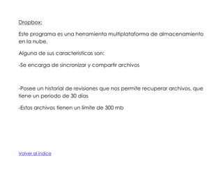 Dropbox:
Este programa es una herramienta multiplataforma de almacenamiento
en la nube.
Alguna de sus características son:
-Se encarga de sincronizar y compartir archivos

-Posee un historial de revisiones que nos permite recuperar archivos, que
tiene un periodo de 30 días
-Estos archivos tienen un límite de 300 mb

Volver al índice

 