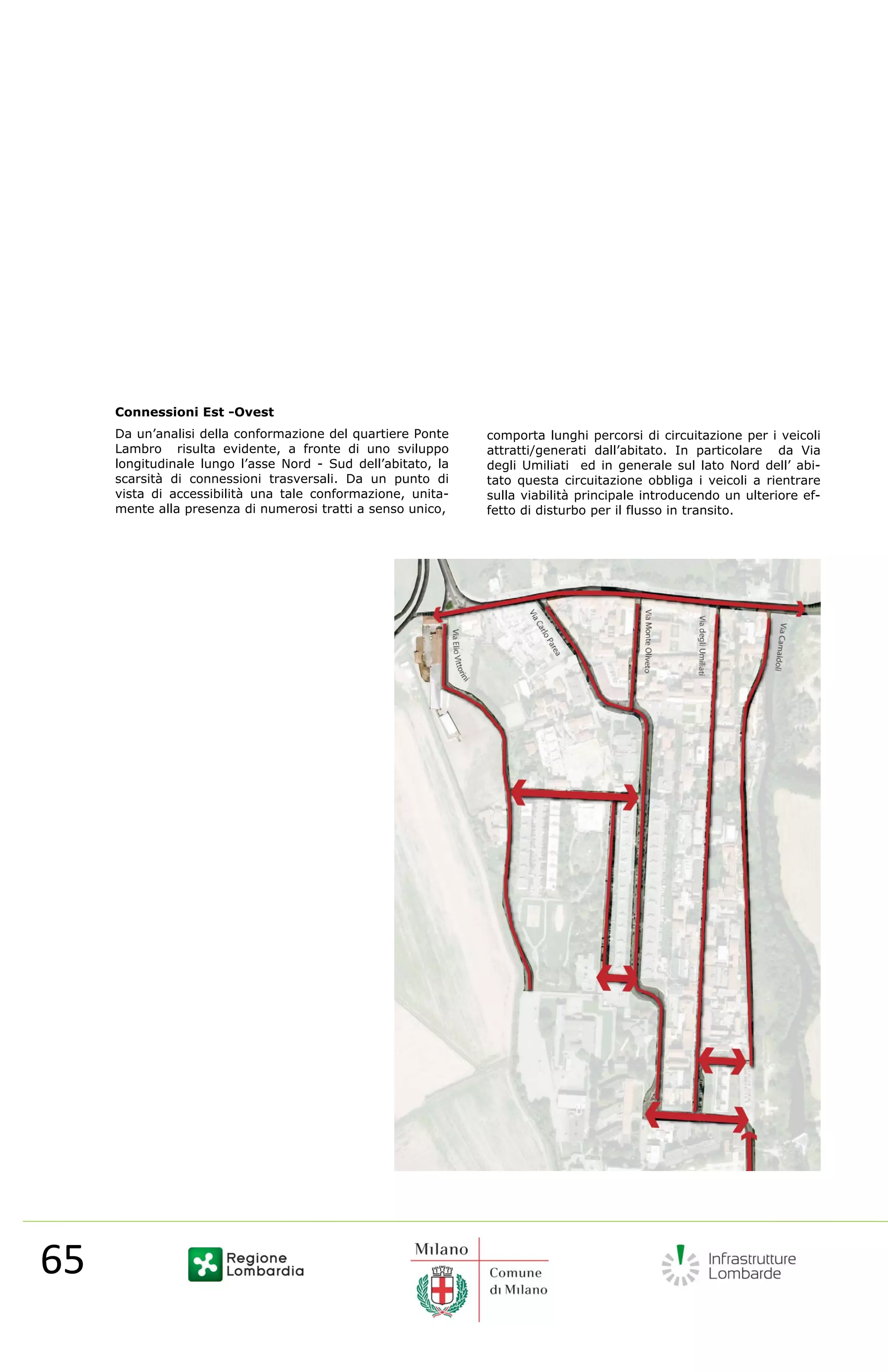 Connessioni Est -Ovest
        Da un’analisi della conformazione del quartiere Ponte    comporta lunghi percorsi di circuitazione per i veicoli
        Lambro risulta evidente, a fronte di uno sviluppo        attratti/generati dall’abitato. In particolare da Via
        longitudinale lungo l’asse Nord - Sud dell’abitato, la   degli Umiliati ed in generale sul lato Nord dell’ abi-
        scarsità di connessioni trasversali. Da un punto di      tato questa circuitazione obbliga i veicoli a rientrare
        vista di accessibilità una tale conformazione, unita-    sulla viabilità principale introducendo un ulteriore ef-
        mente alla presenza di numerosi tratti a senso unico,    fetto di disturbo per il flusso in transito.




  65                                                                                                        
         
 