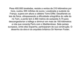   Pesa 400.000 toneladas, resiste a ventos de 210 kilómetros por hora, custou 300 milhões de euros. Localizada a sudeste da França, supera em altura a célebre Torre Eiffel. Desafiando as leis da física, ultrapassando a dificuldade ortográfica do valle do río Tarn, a ponte tem 2.460 metros de autopista A-75 para descongestionar o tráfego e diminuir em mais de 100 kilómetros a rota que conecta París com o Mediterráneo. Sete países europeos, entre eles Espanha, participaram de sua construção. O  desenho da obra é do arquiteto   británico Sir Norman Foster. 