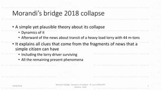 Morandi’s bridge 2018 collapse
• A simple yet plausible theory about its collapse
• Dynamics of it
• Afterward of the news about transit of a heavy load lorry with 44 m-tons
• It explains all clues that come from the fragments of news that a
simple citizen can have
• Including the lorry driver surviving
• All the remaining present phenomena
19/09/2018
Morandi's Bridge - dynamics of collapse - © Luca CODELUPPI
(Verona - Italy)
1
 