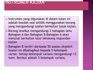  Instrumen yang digunakan di dalam kaian ini
adalah kaedah soal selidik menggunakan borang
yang mengandungi soalan berkaitan tajuk kajian.
 Borang tesebut mengandungi 2 bahagian iaitu
Bahagian A dan Bahagian B.Bahagian A akan
menyoal berkaitan latar belakang responden
kajian
 Bahagian B terdiri daripada 50 soalan objektif.
Soalan ini dibahagikan kepada 5 kelompok
varian. Setiap kelompok varians mengandungi 13
item. Berikut adalah 5 kelompok varians.
 