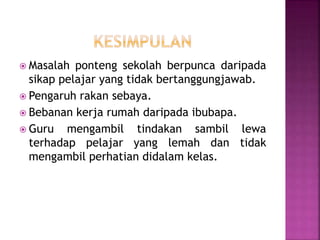  Masalah ponteng sekolah berpunca daripada
sikap pelajar yang tidak bertanggungjawab.
 Pengaruh rakan sebaya.
 Bebanan kerja rumah daripada ibubapa.
 Guru mengambil tindakan sambil lewa
terhadap pelajar yang lemah dan tidak
mengambil perhatian didalam kelas.
 