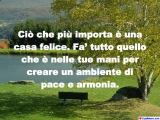 Ciò che più importa è una casa felice. Fa’ tutto quello che è nelle tue mani per creare un ambiente di pace e armonia. 