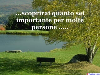 ...scoprirai quanto sei importante per molte persone ..... 