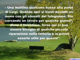-  Una mattina qualcuno bussò alla porta di Luigi. Quando aprì si trovò davanti un uomo con gli utensili del falegname:   Sto cercando un lavoro per qualche giorno”, disse il forestiero, forse qui ci può essere bisogno di qualche piccola riparazione nella fattoria e io potrei esserle utile per questo". 