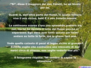 -"Sì", disse il maggiore dei due fratelli, ho un lavoro per lei. Guardi là, dall’altra parte del fiume, in quella fattoria vive il mio vicino, beh! È il mio fratello minore. La settimana scorsa c’era una splendida prateria tra noi, ma lui ha deviato il letto del fiume perchè ci separasse. Egli deve aver fatto questo per farmi andare su tutte le furie, ma io gliene farò una. Vede quella catasta di pezzi di legno vicino al granaio? Ebbene voglio che costruisca uno steccato di due metri circa di altezza, non voglio vederlo mai più." Il falegname rispose : ”Mi sembra di capire la situazione". 