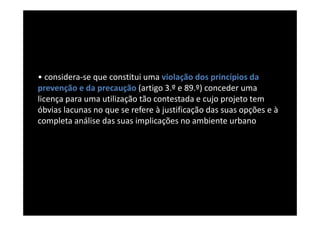 • considera-se que constitui uma violação dos princípios da
prevenção e da precaução (artigo 3.º e 89.º) conceder uma
licença para uma utilização tão contestada e cujo projeto tem
óbvias lacunas no que se refere à justificação das suas opções e à
completa análise das suas implicações no ambiente urbano
 