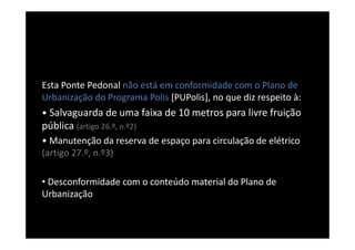 Esta Ponte Pedonal não está em conformidade com o Plano de
Urbanização do Programa Polis [PUPolis], no que diz respeito à:
• Salvaguarda de uma faixa de 10 metros para livre fruição
pública (artigo 26.º, n.º2)
• Manutenção da reserva de espaço para circulação de elétrico
(artigo 27.º, n.º3)

• Desconformidade com o conteúdo material do Plano de
Urbanização
 