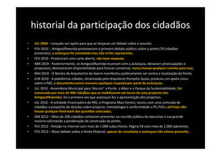 historial da participação dos cidadãos
•   JUL 2009 – Lançado um apelo para que se lançasse um debate sobre o assunto
•   FEV 2010 - Amigosd’Avenida promoveram o primeiro debate público sobre a ponte (70 cidadãos
    presentes); a autarquia foi convidada mas não se fez representar;
•   FEV 2010 - Produziram uma carta aberta; não teve resposta;
•   ABR 2010 - Posteriormente, os Amigosd’Avenida reuniram com a autarquia, deixaram preocupações e
    propostas); demostraram disponibilidade para futuras conversas; nunca houve qualquer convite para isso;
•   MAI 2010 - O Núcleo de Arquitectos de Aveiro manifestou publicamente ser contra a localização da Ponte;
•   JUN 2010 - A plataforma cidades, dinamizada pelo Arquitecto Pompílio Souto, produziu um apelo cívico
    sobre o PdS; o documento nunca mereceu qualquer resposta por parte da autarquia;
•   JUL 2010 - Assembleia Municipal para ‘discutir’ a Ponte, o Alboi e o Parque da Sustentabilidade; foi
    convocada por mais de 400 cidadãos que se mobilizaram em torno de uma proposta dos
    Amigosd’Avenida); foi a primeira vez que autarquia fez a apresentação dos projectos;
•   JUL 2010 - A entidade financiadora do PdS, o Programa Mais Centro, reuniu com uma comissão de
    cidadãos a propósito de dúvidas sobre projecto, metodologia e conformidade o PU Pólis; até hoje não
    houve qualquer feed-back das questões colocadas;
•   JAN 2012 – Mais de 200 cidadãos estiveram presentes na reunião pública do executivo a sua grande
    maioria solicitando a ponderação da construção da ponte;
•   FEV 2012 - Petição na internet com mais de 1.000 subscritores; Página FB com mais de 1.000 aderentes;
•   FEV 2012 – Novo debate sobre a Ponte Pedonal; apesar de convidada a autarquia não esteve presente;
 