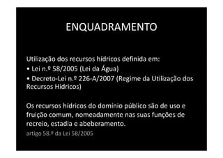 ENQUADRAMENTO

Utilização dos recursos hídricos definida em:
• Lei n.º 58/2005 (Lei da Água)
• Decreto-Lei n.º 226-A/2007 (Regime da Utilização dos
Recursos Hídricos)

Os recursos hídricos do domínio público são de uso e
fruição comum, nomeadamente nas suas funções de
recreio, estadia e abeberamento.
artigo 58.º da Lei 58/2005
 