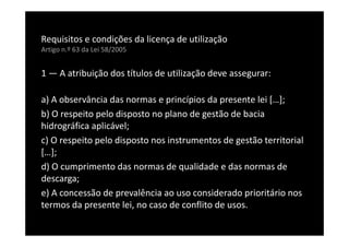 Requisitos e condições da licença de utilização
Artigo n.º 63 da Lei 58/2005


1 — A atribuição dos títulos de utilização deve assegurar:

a) A observância das normas e princípios da presente lei […];
b) O respeito pelo disposto no plano de gestão de bacia
hidrográfica aplicável;
c) O respeito pelo disposto nos instrumentos de gestão territorial
[…];
d) O cumprimento das normas de qualidade e das normas de
descarga;
e) A concessão de prevalência ao uso considerado prioritário nos
termos da presente lei, no caso de conflito de usos.
 