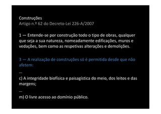 Construções
Artigo n.º 62 do Decreto-Lei 226-A/2007

1 — Entende-se por construção todo o tipo de obras, qualquer
que seja a sua natureza, nomeadamente edificações, muros e
vedações, bem como as respetivas alterações e demolições.

3 — A realização de construções só é permitida desde que não
afetem:
…
c) A integridade biofísica e paisagística do meio, dos leitos e das
margens;
…
m) O livre acesso ao domínio público.
 