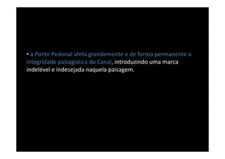 • a Ponte Pedonal afeta grandemente e de forma permanente a
integridade paisagística do Canal, introduzindo uma marca
indelével e indesejada naquela paisagem.
 