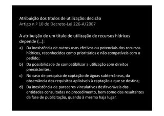 Atribuição dos títulos de utilização: decisão
Artigo n.º 10 do Decreto-Lei 226-A/2007

A atribuição de um título de utilização de recursos hídricos
depende (…):
a) Da inexistência de outros usos efetivos ou potenciais dos recursos
   hídricos, reconhecidos como prioritários e não compatíveis com o
   pedido;
b) Da possibilidade de compatibilizar a utilização com direitos
   preexistentes;
c) No caso de pesquisa de captação de águas subterrâneas, da
   observância dos requisitos aplicáveis à captação a que se destina;
d) Da inexistência de pareceres vinculativos desfavoráveis das
   entidades consultadas no procedimento, bem como dos resultantes
   da fase de publicitação, quando à mesma haja lugar.
 