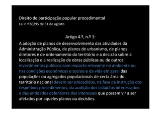 Direito de participação popular procedimental
Lei n.º 83/95 de 31 de agosto


                          Artigo 4.º, n.º 1:
A adoção de planos de desenvolvimento das atividades da
Administração Pública, de planos de urbanismo, de planos
diretores e de ordenamento do território e a decisão sobre a
localização e a realização de obras públicas ou de outros
investimentos públicos com impacte relevante no ambiente ou
nas condições económicas e sociais e da vida em geral das
populações ou agregados populacionais de certa área do
território nacional devem ser precedidos, na fase de instrução dos
respetivos procedimentos, da audição dos cidadãos interessados
e das entidades defensoras dos interesses que possam vir a ser
afetados por aqueles planos ou decisões.
 