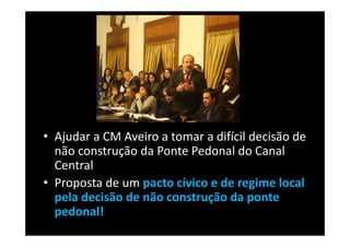 • Ajudar a CM Aveiro a tomar a difícil decisão de
  não construção da Ponte Pedonal do Canal
  Central
• Proposta de um pacto cívico e de regime local
  pela decisão de não construção da ponte
  pedonal!
 
