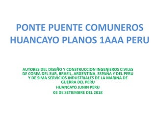 PONTE PUENTE COMUNEROS
HUANCAYO PLANOS 1AAA PERU
AUTORES DEL DISEÑO Y CONSTRUCCION INGENIEROS CIVILES
DE COREA DEL SUR, BRASIL, ARGENTINA, ESPAÑA Y DEL PERU
Y DE SIMA SERVICIOS INDUSTRIALES DE LA MARINA DE
GUERRA DEL PERU
HUANCAYO JUNIN PERU
03 DE SETIEMBRE DEL 2018
 