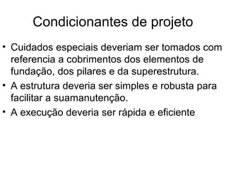Condicionantes de projeto
• Cuidados especiais deveriam ser tomados com
referencia a cobrimentos dos elementos de
fundação, dos pilares e da superestrutura.
• A estrutura deveria ser simples e robusta para
facilitar a suamanutenção.
• A execução deveria ser rápida e eficiente
 