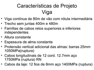 Características de Projeto
Viga
• Viga contínua de 80m de vão com rótula intermediária
• Trecho sem juntas 400m e 480m
• Famílias de cabos retos superiores e inferiores
independentes
• Altura constante
• Espessura de alma constante
• Protensão vertical adicional das almas: barras 25mm
1050MPa(ruptura)
• Cabos longitudinais de 12 cord. 12.7mm aço
1750MPa (ruptura) RN
• Cabos da laje: 12 fios de 8mm aço 1400MPa (ruptura)
 