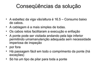 Conseqüências da solução
• A esbeltez da viga vão/altura é 16.5 – Consumo baixo
de cabos.
• A cablagem é a mais simples de todas.
• Os cabos retos facilitaram a execução e enfiação
• A ponte pode ser visitada andando pela laje inferior
permitindo umamanutenção adequada sem necessidade
imperiosa de inspeção
• por fora
• Há passagem fácil em todo o comprimento da ponte (há
exceções)
• Só há um tipo de pilar para toda a ponte
 