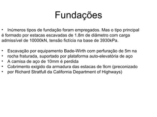 Fundações
• Inúmeros tipos de fundação foram empregados. Mas o tipo principal
é formado por estacas escavadas de 1.8m de diâmetro com carga
admissível de 10000kN, tensão fictícia na base de 3930kPa.
• Escavação por equipamento Bade-Wirth com perfuração de 5m na
• rocha fraturada, suportado por plataforma auto-elevatória de aço
• A camisa de aço de 10mm é perdida
• Cobrimento exigido da armadura das estacas de 9cm (preconizado
• por Richard Stratfull da California Department of Highways)
 