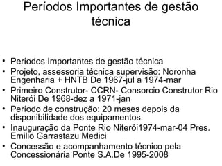 Períodos Importantes de gestão
técnica
• Períodos Importantes de gestão técnica
• Projeto, assessoria técnica supervisão: Noronha
Engenharia + HNTB De 1967-jul a 1974-mar
• Primeiro Construtor- CCRN- Consorcio Construtor Rio
Niterói De 1968-dez a 1971-jan
• Período de construção: 20 meses depois da
disponibilidade dos equipamentos.
• Inauguração da Ponte Rio Niterói1974-mar-04 Pres.
Emilio Garrastazu Medici
• Concessão e acompanhamento técnico pela
Concessionária Ponte S.A.De 1995-2008
 