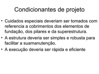 Condicionantes de projeto
• Cuidados especiais deveriam ser tomados com
referencia a cobrimentos dos elementos de
fundação, dos pilares e da superestrutura.
• A estrutura deveria ser simples e robusta para
facilitar a suamanutenção.
• A execução deveria ser rápida e eficiente
 