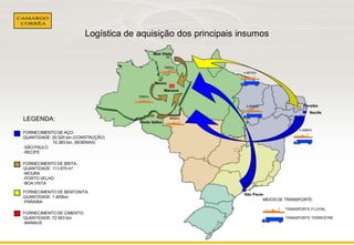 Logística de aquisição dos principais insumos

780Km

4.461Km

254Km
3.994Km

LEGENDA:

885Km

4.496Km

FORNECIMENTO DE AÇO:
QUANTIDADE: 20.025 ton.(CONSTRUÇÃO)
10.383 ton. (BOBINAS)
-SÃO PAULO
-RECIFE
FORNECIMENTO DE BRITA:
QUANTIDADE: 113.670 m³
-MOURA
-PORTO VELHO
-BOA VISTA
FORNECIMENTO DE BENTONITA:
QUANTIDADE: 1.400ton.
-PARAÍBA

MEIOS DE TRANSPORTE:
TRANSPORTE FLUVIAL

FORNECIMENTO DE CIMENTO:
QUANTIDADE: 72.953 ton.
-MANAUS

TRANSPORTE TERRESTRE

‘

 