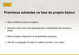 Premissas adotadas na fase de projeto básico
 Menor distância entre as margens;
 Estrutura viária local mais adequada para a implantação dos acessos à
ponte;

 Menor impacto ambiental e às propriedades existentes;
 Permitir a navegação de todos os calados durante o ano inteiro;

 
