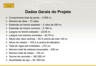 Dados Gerais do Projeto














Comprimento total da ponte – 3.595 m;
Número de vãos – 73 vãos;
Extensão do trecho estaiado – 2 vãos de 200 m;
Extensão do trecho corrente – 3.195 m;
Largura no trecho estaiado – 22,60 m;
Largura nos trechos correntes – 20,70 m;
Altura dos vãos centrais – 55 m acima da cota +30 m;
Altura do mastro – 103,3 m acima do tabuleiro;
Total de vigas pré-moldadas – 213 un;
Número total de estacas escavadas – 246 un.
Número total de estais – 104 un.
Voume de concreto – 160.395 m³
Quantidade de aço – 20. 025 ton

 