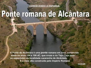 A Ponte de Alcântara é uma ponte romana em arco, construída
entre os anos 104 e 106 dC, que cruza o rio Tejo (Tajo para
os espanhóis) na localidade cacerenha de Alcântara.
É a mais alta construída pelo Império Romano
CLICAR
CONHECENDO A ESPANHA
 