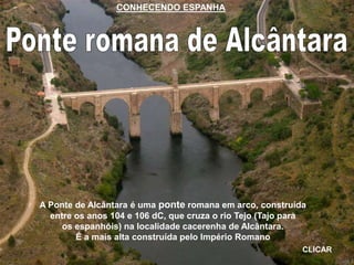 A Ponte de Alcântara é uma ponte romana em arco, construída
entre os anos 104 e 106 dC, que cruza o rio Tejo (Tajo para
os espanhóis) na localidade cacerenha de Alcântara.
É a mais alta construída pelo Império Romano
CLICAR
CONHECENDO ESPANHA
 