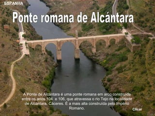 Ponte romana de Alcántara A Ponte de Alcántara é uma ponte romana em arco construída entre os anos 104  e 106, que atravessa o rio Tejo na localidade de Alcántara, Cáceres. É a mais alta construída pelo Império Romano. Clicar ESPANHA 