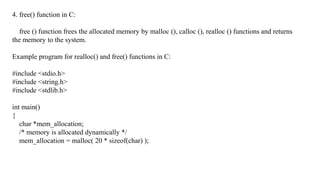 4. free() function in C:
free () function frees the allocated memory by malloc (), calloc (), realloc () functions and returns
the memory to the system.
Example program for realloc() and free() functions in C:
#include <stdio.h>
#include <string.h>
#include <stdlib.h>
int main()
{
char *mem_allocation;
/* memory is allocated dynamically */
mem_allocation = malloc( 20 * sizeof(char) );
 