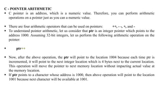 C - POINTER ARITHMETIC
 C pointer is an address, which is a numeric value. Therefore, you can perform arithmetic
operations on a pointer just as you can a numeric value.
 There are four arithmetic operators that can be used on pointers: ++, - -, +, and -
 To understand pointer arithmetic, let us consider that ptr is an integer pointer which points to the
address 1000. Assuming 32-bit integers, let us perform the following arithmetic operation on the
pointer:
 ptr++
 Now, after the above operation, the ptr will point to the location 1004 because each time ptr is
incremented, it will point to the next integer location which is 4 bytes next to the current location.
This operation will move the pointer to next memory location without impacting actual value at
the memory location.
 If ptr points to a character whose address is 1000, then above operation will point to the location
1001 because next character will be available at 1001.
 