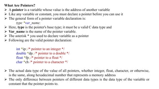 What Are Pointers?
 A pointer is a variable whose value is the address of another variable
 Like any variable or constant, you must declare a pointer before you can use it
 The general form of a pointer variable declaration is:
type *var_name;
 Here, type is the pointer's base type; it must be a valid C data type and
 Var_name is the name of the pointer variable.
 The asterisk * you used to declare variable as a pointer
 Following are the valid pointer declaration:
int *ip; /* pointer to an integer */
double *dp; /* pointer to a double */
float *fp; /* pointer to a float */
char *ch /* pointer to a character */
 The actual data type of the value of all pointers, whether integer, float, character, or otherwise,
is the same, along hexadecimal number that represents a memory address
 The only difference between pointers of different data types is the data type of the variable or
constant that the pointer points to.
 