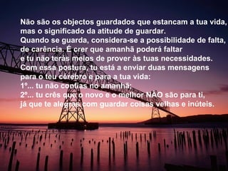 Não são os objectos guardados que estancam a tua vida,
mas o significado da atitude de guardar.
Quando se guarda, considera-se a possibilidade de falta,
de carência. É crer que amanhã poderá faltar
e tu não terás meios de prover às tuas necessidades.
Com essa postura, tu está a enviar duas mensagens
para o teu cérebro e para a tua vida:
1º... tu não confias no amanhã;
2º... tu crês que o novo e o melhor NÃO são para ti,
já que te alegras com guardar coisas velhas e inúteis.
 