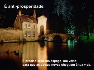 É anti-prosperidade.
É preciso criar um espaço, um vazio,
para que as coisas novas cheguem à tua vida.
 