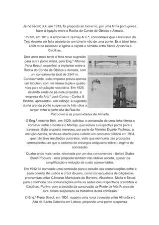 Já no século XX, em 1913, foi proposto ao Governo, por uma firma portuguesa,
        fazer a ligação entre a Rocha do Conde de Óbidos e Almada.

Porém, em 1919, a empresa H. Burnay & C.ª, considerava que a travessia do
Tejo deveria ser feita através de um túnel e não de uma ponte. Este túnel teria
   4500 m de extensão e ligaria a capital a Almada entre Santa Apolónia e
                 Cacilhas.

 Dois anos mais tarde é feita nova sugestão
 para outra ponte mista, pelo Eng.º Alfonso
 Pena Boeuf, espanhol, a implantar entre a
Rocha do Conde de Óbidos e Almada, com
      um comprimento total de 3347 m.
Curiosamente, esta proposta previa apenas
 um tabuleiro com via férrea dupla e quatro
  vias para circulação rodoviária. Em 1926,
    estando ainda de pé esta proposta, a
  empresa do Arq.º José Cortez - Cortez &
Bruhns, apresentou, em esboço, a sugestão
duma grande ponte suspensa de três vãos a
     lançar entre a parte alta da Rua do
                    Patrocínio e as proximidades de Almada.

 O Eng.º António Belo, em 1929, solicitou a concessão de uma linha férrea a
    construir entre o Beato e o Montijo, que incluía a respectiva ponte para a
  travessia. Esta proposta mereceu, por parte do Ministro Duarte Pacheco, a
 atenção devida, tendo-se aberto para o efeito um concurso público em 1934,
     que não teve resultados concretos, visto que nenhuma das propostas
  correspondeu ao que o caderno de encargos estipulava sobre o regime de
                                  concessão.

  Quatro anos mais tarde, retomada por um dos concorrentes - United States
    Steel Products - esta proposta também não obteve acordo, apesar da
              simplificação e redução de custo apresentadas.

Em 1942 foi nomeada uma comissão para o estudo das comunicações entre a
  zona oriental de Lisboa e o Sul do país, como consequência de diligências
 promovidas pelas Câmaras Municipais do Barreiro, Alcochete, Moita e Seixal
para a melhoria das comunicações entre as sedes dos respectivos concelhos e
  Cacilhas. Porém, com a decisão da construção da Ponte de Vila Franca de
             Xira, foram suspensos os trabalhos desta comissão.

 O Eng.º Pena Boeuf, em 1951, sugeriu uma nova travessia entre Almada e o
     Alto de Santa Catarina em Lisboa, propondo uma ponte suspensa.
 