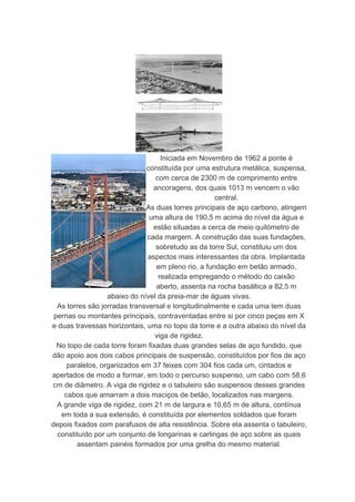 Iniciada em Novembro de 1962 a ponte é
                              constituída por uma estrutura metálica, suspensa,
                                  com cerca de 2300 m de comprimento entre
                                 ancoragens, dos quais 1013 m vencem o vão
                                                     central.
                              As duas torres principais de aço carbono, atingem
                               uma altura de 190,5 m acima do nível da água e
                                 estão situadas a cerca de meio quilómetro de
                              cada margem. A construção das suas fundações,
                                  sobretudo as da torre Sul, constituiu um dos
                               aspectos mais interessantes da obra. Implantada
                                  em pleno rio, a fundação em betão armado,
                                   realizada empregando o método do caixão
                                  aberto, assenta na rocha basáltica a 82,5 m
                  abaixo do nível da preia-mar de águas vivas.
  As torres são jorradas transversal e longitudinalmente e cada uma tem duas
 pernas ou montantes principais, contraventadas entre si por cinco peças em X
e duas travessas horizontais, uma no topo da torre e a outra abaixo do nível da
                                 viga de rigidez.
  No topo de cada torre foram fixadas duas grandes selas de aço fundido, que
dão apoio aos dois cabos principais de suspensão, constituídos por fios de aço
     paralelos, organizados em 37 feixes com 304 fios cada um, cintados e
apertados de modo a formar, em todo o percurso suspenso, um cabo com 58,6
cm de diâmetro. A viga de rigidez e o tabuleiro são suspensos desses grandes
    cabos que amarram a dois maciços de betão, localizados nas margens.
  A grande viga de rigidez, com 21 m de largura e 10,65 m de altura, contínua
   em toda a sua extensão, é constituída por elementos soldados que foram
depois fixados com parafusos de alta resistência. Sobre ela assenta o tabuleiro,
  constituído por um conjunto de longarinas e carlingas de aço sobre as quais
        assentam painéis formados por uma grelha do mesmo material.
 
