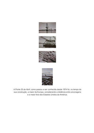 A Ponte 25 de Abril, como passou a ser conhecida desde 1974 foi, no tempo da
sua construção, a maior da Europa, considerando a distância entre ancoragens
               e a maior fora dos Estados Unidos da América.
 
