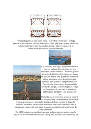 Projectada para ser uma ponte mista - rodoviária e ferroviária - foi logo
planeada no projecto a construção em duas fases, pelo que os seus elementos
     estruturais fundamentais (fundações, torres e pilares) previam já as
                  sobrecargas ferroviárias de uma via dupla.




                                 A ponte abriu ao tráfego rodoviário com duas
                                     vias em cada sentido, divididas por um
                                 separador central metálico. Devido ao grande
                                  aumento do tráfego médio diário, em Junho
                                 de 1990 foi aberta uma quinta via, reversível,
                                    obtida à custa da remoção do separador
                                   central e sem qualquer alargamento físico.
                                    Esta decisão e o aumento de capacidade
                                  resultante, obrigou à reformulação da Praça
                                    da Portagem e à inversão do sentido de
                                    cobrança da portagem, obra lançada em
                                                      1992.
                                 O grande desenvolvimento urbano e regional
                                 da margem Sul e o consequente aumento de
    tráfego, provocaram a saturação da capacidade de transporte da ponte,
   tornando evidente a necessidade de ampliar o tabuleiro rodoviário para a
 capacidade máxima de seis vias e proceder aos estudos de lançamento da
                               fase ferroviária.
  Em 1990 iniciaram-se as diligências para a elaboração do projecto que foi
adjudicado à firma Steinman Boynton Gronquist & Bridsal e ficou concluído em
 
