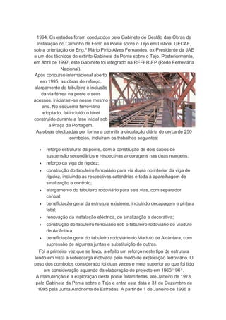 1994. Os estudos foram conduzidos pelo Gabinete de Gestão das Obras de
 Instalação do Caminho de Ferro na Ponte sobre o Tejo em Lisboa, GECAF,
sob a orientação do Eng.º Mário Pinto Alves Fernandes, ex-Presidente da JAE
e um dos técnicos do extinto Gabinete da Ponte sobre o Tejo. Posteriormente,
em Abril de 1997, este Gabinete foi integrado na REFER-EP (Rede Ferroviária
             Nacional).
Após concurso internacional aberto
   em 1995, as obras de reforço,
alargamento do tabuleiro e inclusão
   da via férrea na ponte e seus
acessos, iniciaram-se nesse mesmo
    ano. No esquema ferroviário
    adoptado, foi incluido o túnel
construído durante a fase inicial sob
       a Praça da Portagem.
 As obras efectuadas por forma a permitir a circulação diária de cerca de 250
                  comboios, incluiram os trabalhos seguintes:

  •   reforço estrutural da ponte, com a construção de dois cabos de
      suspensão secundários e respectivas ancoragens nas duas margens;
  •   reforço da viga de rigidez;
  •   construção do tabuleiro ferroviário para via dupla no interior da viga de
      rigidez, incluindo as respectivas catenárias e toda a aparelhagem de
      sinalização e controlo;
  •   alargamento do tabuleiro rodoviário para seis vias, com separador
      central;
  •   beneficiação geral da estrutura existente, incluindo decapagem e pintura
      total;
  •   renovação da instalação eléctrica, de sinalização e decorativa;
  •   construção do tabuleiro ferroviário sob o tabuleiro rodoviário do Viaduto
      de Alcântara;
  •   beneficiação geral do tabuleiro rodoviário do Viaduto de Alcântara, com
      supressão de algumas juntas e substituição de outras.
  Foi a primeira vez que se levou a efeito um reforço neste tipo de estrutura
tendo em vista a sobrecarga motivada pelo modo de exploração ferroviário. O
peso dos comboios considerado foi duas vezes e meia superior ao que foi tido
     em consideração aquando da elaboração do projecto em 1960/1961.
 A manutenção e a exploração desta ponte foram feitas, até Janeiro de 1973,
 pelo Gabinete da Ponte sobre o Tejo e entre esta data e 31 de Dezembro de
  1995 pela Junta Autónoma de Estradas. A partir de 1 de Janeiro de 1996 a
 